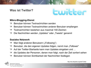 Was ist Twitter? Mikro-Blogging-Dienst Benutzer können Textnachrichten senden Benutzer können Textnachrichten anderer Benutzer empfangen Textnachrichten bestehen aus maximal 140 Zeichen Die Nachrichten werden „Updates“ oder „Tweets“ genannt Soziales Netzwerk Man folgt anderen Benutzern („Following“) Benutzer, die den eigenen Updates folgen, nennt man „Follower“  Auf der Twitter-Startseite kann man Updates eingeben und … die Updates der Personen, denen man folgt, nach der Zeit sortiert sehen Benutzer können Sichtbarkeit der Nachrichten festlegen  http://de.wikipedia.org/wiki/Twitter 