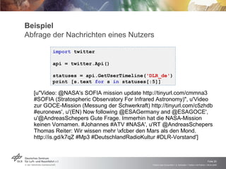 Beispiel Abfrage der Nachrichten eines Nutzers [u"Video: @NASA's SOFIA mission update http://tinyurl.com/cmmna3 #SOFIA (Stratospheric Observatory For Infrared Astronomy)", u'Video zur GOCE-Mission (Messung der Schwerkraft) http://tinyurl.com/c5zhdb #euronews', u'(EN) Now following @ESAGermany and @ESAGOCE', u'@AndreasSchepers Gute Frage. Immerhin hat die NASA-Mission keinen Vornamen. #Johannes #ATV #NASA', u'RT @AndreasSchepers Thomas Reiter: Wir wissen mehr \xfcber den Mars als den Mond. http://is.gd/k7qZ #Mp3 #DeutschlandRadioKultur #DLR-Vorstand'] import  twitter api = twitter.Api() statuses = api.GetUserTimeline( 'DLR_de' ) print [s.text  for  s  in  statuses[:5]] 