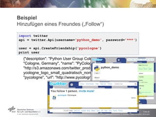 Beispiel Hinzufügen eines Freundes („Follow“) import  twitter api = twitter.Api(username= 'python_demo' , password= '***' ) user = api.CreateFriendship( 'pycologne' ) print user {"description": "Python User Group Cologne", "id": 23515458, "location": "Cologne, Germany", "name": "PyCologne", "profile_image_url": "http://s3.amazonaws.com/twitter_production/profile_images/91413444/pycologne_logo_small_quadratisch_normal.jpg", "screen_name": "pycologne", "url": "http://www.pycologne.de"} 