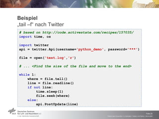 Beispiel „tail –f“ nach Twitter # based on http://code.activestate.com/recipes/157035/ import  time, os import  twitter api = twitter.Api(username= 'python_demo' , password= '***' ) file = open( 'test.log' , 'r' ) # ... <Find the size of the file and move to the end> while  1: where = file.tell() line = file.readline() if   not  line: time.sleep(1) file.seek(where) else : api.PostUpdate(line) 