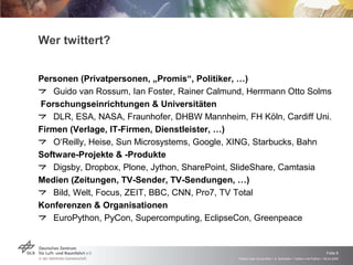 Wer twittert? Personen (Privatpersonen, „Promis“, Politiker, …) Guido van Rossum, Ian Foster, Rainer Calmund, Herrmann Otto Solms Forschungseinrichtungen & Universitäten DLR, ESA, NASA, Fraunhofer, DHBW Mannheim, FH Köln, Cardiff Uni. Firmen (Verlage, IT-Firmen, Dienstleister, …) O‘Reilly, Heise, Sun Microsystems, Google, XING, Starbucks, Bahn Software-Projekte & -Produkte Digsby, Dropbox, Plone, Jython, SharePoint, SlideShare, Camtasia Medien (Zeitungen, TV-Sender, TV-Sendungen, …) Bild, Welt, Focus, ZEIT, BBC, CNN, Pro7, TV Total  Konferenzen & Organisationen EuroPython, PyCon, Supercomputing, EclipseCon, Greenpeace 
