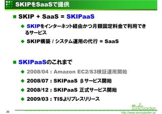 SKIPをSaaSで提供

     SKIP + SaaS = SKIPaaS
       SKIPをインターネット経由かつ月額固定料金で利用でき
       るサービス
       SKIP構築 / システム運用の代行 = SaaS



     SKIPaaSのこれまで
       2008/04 : Amazon EC2/S3検証運用開始
       2008/07 : SKIPaaS βサービス開始
       2008/12 : SKIPaaS 正式サービス開始
       2009/03 : TISよりプレスリリース

20                                  http://www.sonicgarden.jp/
 