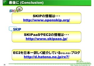 最後に (Conclusion)


                 SKIPの情報は・・・
           http://www.openskip.org/



           SKIPaaSやEC2の情報は・・・
            http://www.skipaas.jp/



      EC2を日本一詳しく紹介しているかもしれないブログ
          http://d.hatena.ne.jp/rx7/

35                                    http://www.sonicgarden.jp/
 