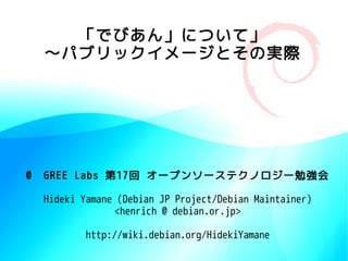「でびあん」について」
  〜パブリックイメージとその実際




@　GREE Labs 第17回 オープンソーステクノロジー勉強会

 Hideki Yamane (Debian JP Project/Debian Maintainer)
              <henrich @ debian.or.jp>

         http://wiki.debian.org/HidekiYamane
 
