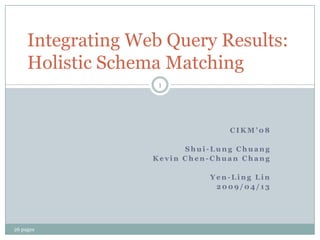 Integrating Web Query Results:
     Holistic Schema Matching
                    1




                                 CIKM’08

                         Shui-Lung Chuang
                   Kevin Chen-Chuan Chang

                             Yen-Ling Lin
                              2009/04/13




26 pages
 