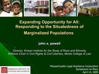 Expanding Opportunity for All: Responding to the Situatedness of Marginalized Populations   john a. powell Director, Kirwan Institute for the Study of Race and Ethnicity Williams Chair in Civil Rights & Civil Liberties, Moritz College of Law Massachusetts Legal Assistance Corporation Symposium on Race April 14, 2009 
