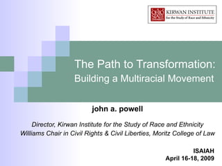 The Path to Transformation:  Building a Multiracial Movement   john a. powell Director, Kirwan Institute for the Study of Race and Ethnicity Williams Chair in Civil Rights & Civil Liberties, Moritz College of Law ISAIAH April 16-18, 2009 