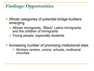 Findings: Opportunities   Whole categories of potential bridge-builders emerging African immigrants, “Black” Latino immigrants, and the children of immigrants Young people, especially students Increasing number of promising institutional sites  Workers centers, unions, schools, multiracial churches 
