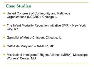 Case Studies United Congress of Community and Religious Organizations (UCCRO), Chicago IL  The Infant Mortality Reduction Initiative (IMRI), New York City, NY Gamaliel of Metro Chicago, Chicago, IL  CASA de Maryland – NAACP, MD Mississippi Immigrants' Rights Alliance (MIRA)- Mississippi Workers' Center, MS 