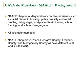 CASA de Maryland NAACP: Background NAACP chapter in Maryland work on diverse issues such as racial biases in housing, police brutality and racial profiling, living wage, workplace discrimination, school funding, and school desegregation.  All volunteer members  NAACP chapters in Prince George’s County, Frederick County, and Montgomery County all have different joint works with CASA  