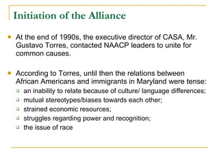 Initiation of the Alliance   At the end of 1990s, the executive director of CASA, Mr. Gustavo Torres, contacted NAACP leaders to unite for common causes.  According to Torres, until then the relations between African Americans and immigrants in Maryland were tense:  an inability to relate because of culture/ language differences;  mutual stereotypes/biases towards each other;  strained economic resources;  struggles regarding power and recognition;  the issue of race  