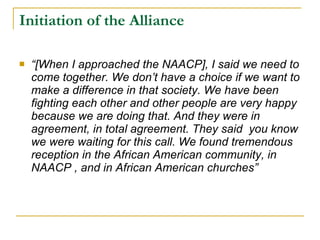 Initiation of the Alliance “ [When I approached the NAACP], I said we need to come together. We don’t have a choice if we want to make a difference in that society. We have been fighting each other and other people are very happy because we are doing that. And they were in agreement, in total agreement. They said  you know we were waiting for this call. We found tremendous reception in the African American community, in NAACP , and in African American churches”  