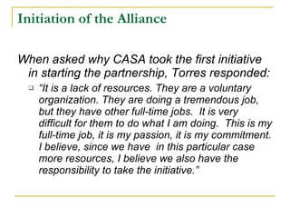 Initiation of the Alliance When asked why CASA took the first initiative in starting the partnership, Torres responded:  “ It is a lack of resources. They are a voluntary organization. They are doing a tremendous job, but they have other full-time jobs.  It is very difficult for them to do what I am doing.  This is my full-time job, it is my passion, it is my commitment. I believe, since we have  in this particular case more resources, I believe we also have the responsibility to take the initiative.”   