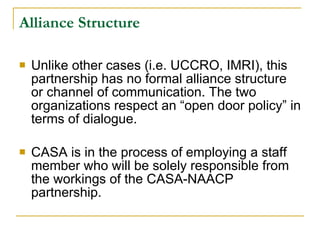 Alliance Structure   Unlike other cases (i.e. UCCRO, IMRI), this partnership has no formal alliance structure or channel of communication. The two organizations respect an “open door policy” in terms of dialogue.  CASA is in the process of employing a staff member who will be solely responsible from the workings of the CASA-NAACP partnership.  