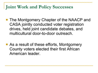Joint Work and Policy Successes   The Montgomery Chapter of the NAACP and CASA jointly conducted voter registration drives, held joint candidate debates, and multicultural door-to-door outreach.  As a result of these efforts, Montgomery County voters elected their first African American leader.  