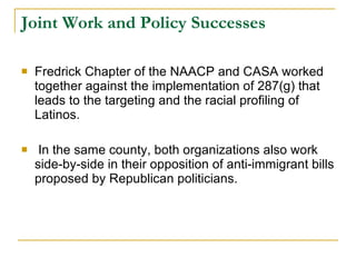 Joint Work and Policy Successes Fredrick Chapter of the NAACP and CASA worked together against the implementation of 287(g) that leads to the targeting and the racial profiling of Latinos.  In the same county, both organizations also work side-by-side in their opposition of anti-immigrant bills proposed by Republican politicians.  