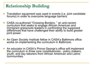 Relationship Building Translation equipment was used in events (i.e. joint candidate forums) in order to overcome language barriers.  CASA co-authored "Crossing Borders, ” an anti-racism curriculum that seeks to engage African American and immigrant grassroots leaders in confronting the supposed differences that have challenged their ability to build greater joint power.  An Open Society Institute fellow in CASA’s Baltimore office works on implementing the curriculum in Baltimore.  An educator in CASA’s Prince George’s office will implement the curriculum in three core constituencies - policy makers, youth, and day laborers from African American and Latino communities.  