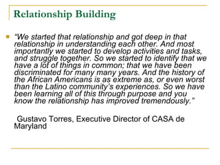 Relationship Building “ We started that relationship and got deep in that relationship in understanding each other. And most importantly we started to develop activities and tasks, and struggle together. So we started to identify that we have a lot of things in common; that we have been discriminated for many many years. And the history of the African Americans is as extreme as, or even worst than the Latino community’s experiences. So we have been learning all of this through purpose and you know the relationship has improved tremendously.”   Gustavo Torres, Executive Director of CASA de Maryland  