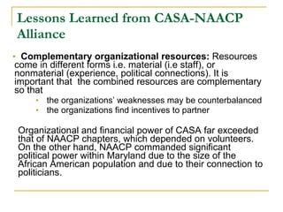 Lessons Learned from CASA-NAACP Alliance Complementary organizational resources:  Resources come in different forms i.e. material (i.e staff), or nonmaterial (experience, political connections). It is important that  the combined resources are complementary so that  the organizations’ weaknesses may be counterbalanced the organizations find incentives to partner Organizational and financial power of CASA far exceeded that of NAACP chapters, which depended on volunteers. On the other hand, NAACP commanded significant political power within Maryland due to the size of the African American population and due to their connection to politicians. 