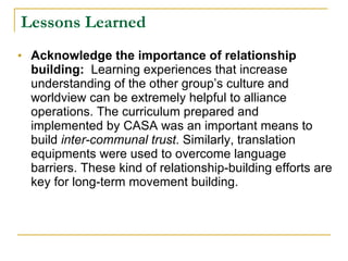 Lessons Learned Acknowledge the importance of relationship building:   Learning experiences that increase understanding of the other group’s culture and worldview can be extremely helpful to alliance operations. The curriculum prepared and implemented by CASA was an important means to build  inter-communal trust . Similarly, translation equipments were used to overcome language barriers. These kind of relationship-building efforts are key for long-term movement building.  