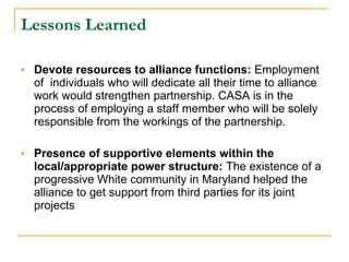 Lessons Learned   Devote resources to alliance functions:  Employment of  individuals who will dedicate all their time to alliance work would strengthen partnership. CASA is in the process of employing a staff member who will be solely responsible from the workings of the partnership.  Presence of supportive elements within the local/appropriate power structure:  The existence of a progressive White community in Maryland helped the alliance to get support from third parties for its joint projects 