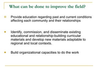 What can be done to improve the field?   Provide education regarding past and current conditions affecting each community and their relationships Identify, commission, and disseminate existing educational and relationship-building curricular materials and develop new materials adaptable to regional and local contexts. Build organizational capacities to do the work 