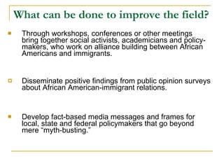 What can be done to improve the field? Through workshops, conferences or other meetings bring together social activists, academicians and policy-makers, who work on alliance building between African Americans and immigrants. Disseminate positive findings from public opinion surveys about African American-immigrant relations. Develop fact-based media messages and frames for local, state and federal policymakers that go beyond mere “myth-busting.”  