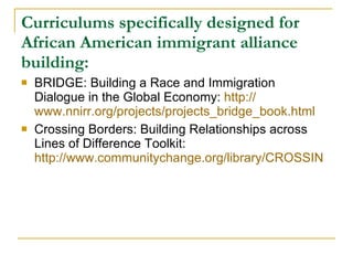 Curriculums specifically designed for African American immigrant alliance building: BRIDGE: Building a Race and Immigration Dialogue in the Global Economy:  http:// www.nnirr.org/projects/projects_bridge_book.html   Crossing Borders: Building Relationships across Lines of Difference Toolkit:  http://www.communitychange.org/library/CROSSING-BORDERS-toolkit-07.pdf/?searchterm=None   