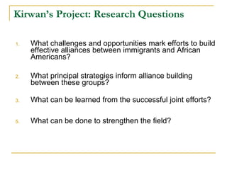Kirwan’s Project: Research Questions What challenges and opportunities mark efforts to build effective alliances between immigrants and African Americans? What principal strategies inform alliance building between these groups? What can be learned from the successful joint efforts?  What can be done to strengthen the field?  