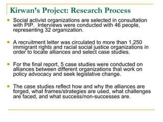 Kirwan’s Project: Research Process Social activist organizations are selected in consultation with PIP.  Interviews were conducted with 46 people, representing 32 organization.  A recruitment letter was circulated to more than 1,250 immigrant rights and racial social justice organizations in order to locate alliances and select case studies. For the final report, 5 case studies were conducted on alliances between different organizations that work on policy advocacy and seek legislative change.  The case studies reflect how and why the alliances are forged, what frames/strategies are used, what challenges are faced, and what success/non-successes are.   