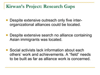 Kirwan’s Project: Research Gaps Despite extensive outreach only five inter-organizational alliances could be located.  Despite extensive search no alliance containing Asian immigrants was located. Social activists lack information about each others’ work and achievements. A “field” needs to be built as far as alliance work is concerned.  