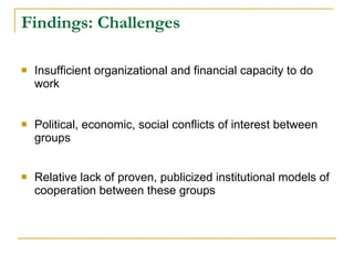 Findings: Challenges Insufficient organizational and financial capacity to do work Political, economic, social conflicts of interest between groups Relative lack of proven, publicized institutional models of cooperation between these groups 