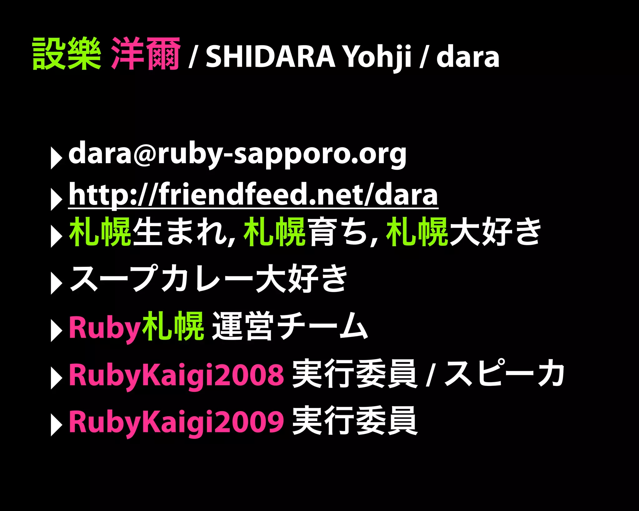 設樂 洋爾 / SHIDARA Yohji / dara
‣dara@ruby-sapporo.org
‣http://friendfeed.net/dara
‣札幌生まれ, 札幌育ち, 札幌大好き
‣スープカレー大好き
‣Ruby札幌 運営チーム
‣RubyKaigi2008 実行委員 / スピーカ
‣RubyKaigi2009 実行委員
 