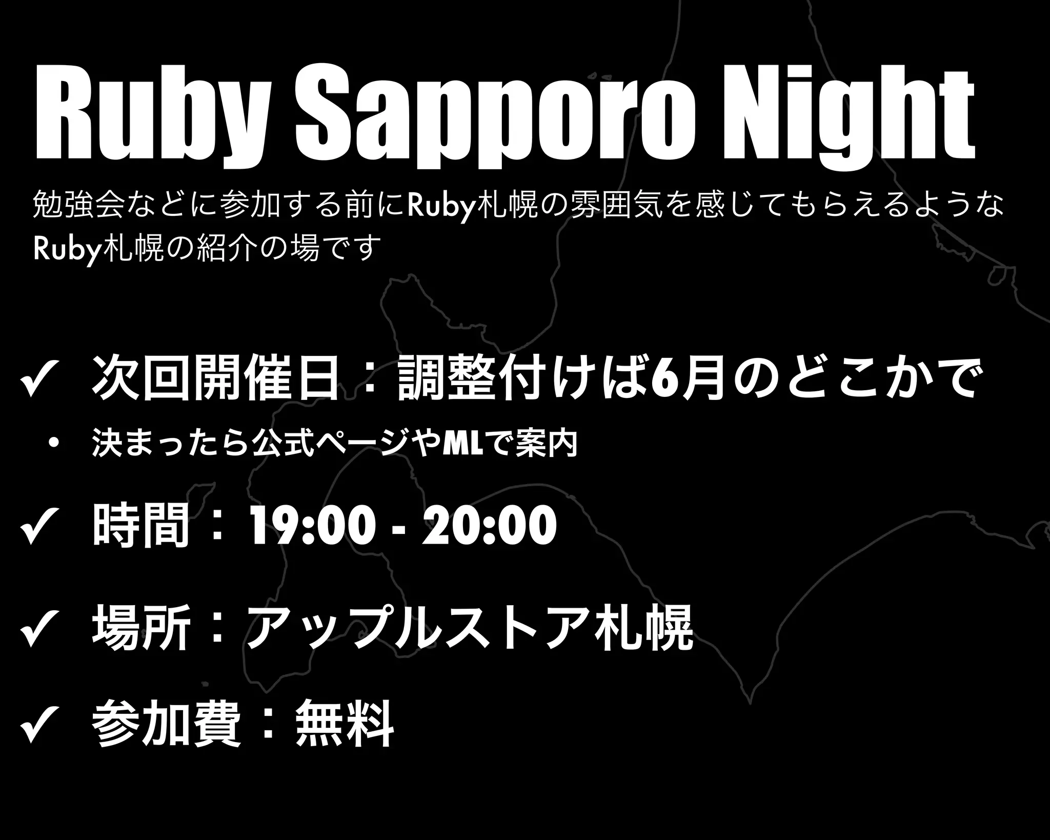 Ruby Sapporo Night勉強会などに参加する前にRuby札幌の雰囲気を感じてもらえるような
Ruby札幌の紹介の場です
✓ 次回開催日：調整付けば6月のどこかで
• 決まったら公式ページやMLで案内
✓ 時間：19:00 - 20:00
✓ 場所：アップルストア札幌
✓ 参加費：無料
 