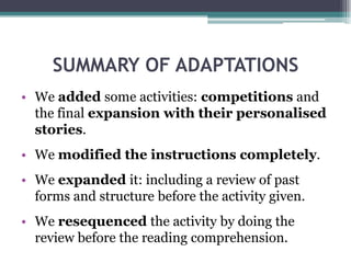 PERSONALISATION: ExtensionThe aim of the previous activity is to obtain information to make a short composition for next class describing their own and their partner’s experiences.In this way, Ss might see more clearly how the he/she forms do not change in past and use real-life information to practise the language.