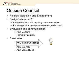 Outside Counsel Policies, Selection and Engagement Easily Outsourced? Advice/Narrow issue requiring current expertise Recurring matters (subpoena defense, collections) Evaluation and communication Post Mortems Formal Evaluations Resources ACC Value Challenge ACC InfoPaks ABA Ethics Rules  