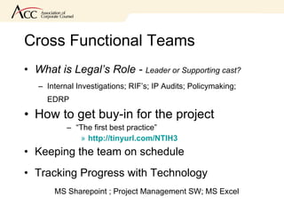 Cross Functional Teams What is Legal’s Role -  Leader or Supporting cast? Internal Investigations; RIF’s; IP Audits; Policymaking; EDRP How to get buy-in for the project “ The first best practice” http://tinyurl.com/NTIH3 Keeping the team on schedule Tracking Progress with Technology MS Sharepoint ; Project Management SW; MS Excel 