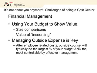 Financial Management Using Your Budget to Show Value Size comparisons Value of “insourcing” Managing Outside Expense is Key After employee related costs, outside counsel will typically be the largest % of your budget AND the most controllable by effective management It’s not about you anymore!  Challenges of being a Cost Center 