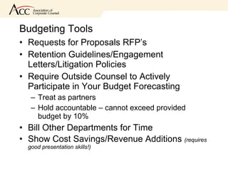 Budgeting Tools Requests for Proposals RFP’s Retention Guidelines/Engagement Letters/Litigation Policies Require Outside Counsel to Actively Participate in Your Budget Forecasting Treat as partners Hold accountable – cannot exceed provided budget by 10% Bill Other Departments for Time  Show Cost Savings/Revenue Additions  (requires good presentation skills!) 