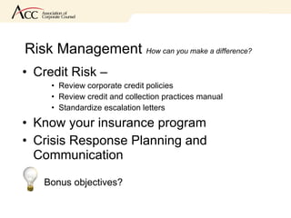 Risk Management  How can you make a difference? Credit Risk –  Review corporate credit policies Review credit and collection practices manual Standardize escalation letters Know your insurance program Crisis Response Planning and Communication Bonus objectives? 