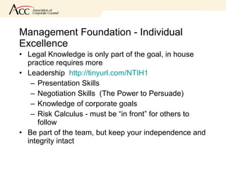 Management Foundation - Individual Excellence Legal Knowledge is only part of the goal, in house practice requires more  Leadership  http://tinyurl.com/NTIH1 Presentation Skills  Negotiation Skills  (The Power to Persuade) Knowledge of corporate goals Risk Calculus - must be “in front” for others to follow Be part of the team, but keep your independence and integrity intact 