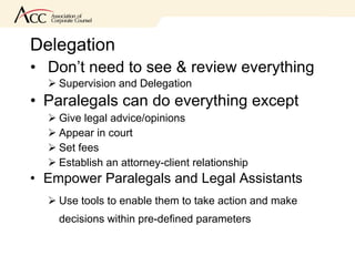 Delegation  Don’t need to see & review everything Supervision and Delegation Paralegals can do everything except Give legal advice/opinions Appear in court Set fees Establish an attorney-client relationship Empower Paralegals and Legal Assistants  Use tools to enable them to take action and make decisions within pre-defined parameters 