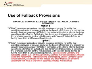 Use of Fallback Provisions  EXAMPLE:  COMPANY EXCLUDES “AFFILIATES” FROM LICENSEE DEFINITION Option 1   “ Affiliate ” means any property or casualty insurance company (or entity that provides employees or services solely for the benefit of Licensee or a property or casualty insurance company Affiliate in connection with either’s internal business operations) identified on  Exhibit A  to this Agreement that controls, is controlled by, or shares common control with Licensee, with “control” being defined as having more than a 50% controlling interest.  Option 2 “ Affiliate ” means any property or casualty insurance company (or entity that provides employees or services solely for the benefit of Licensee or a property or casualty insurance company Affiliate in connection with either’s internal business operations) identified on  Exhibit A  to this Agreement that controls, is controlled by, or shares common control with Licensee, with “control” being defined as having more than a 50% controlling interest.  Upon notice to Company and subject to Section 5.3.1 of this Agreement, Licensee may add additional Affiliates under this Agreement.  Notwithstanding the foregoing, absent Company’s prior written consent, an Affiliate will not include any entity that has an effective agreement with MSB at the time it becomes affiliated with Licensee  