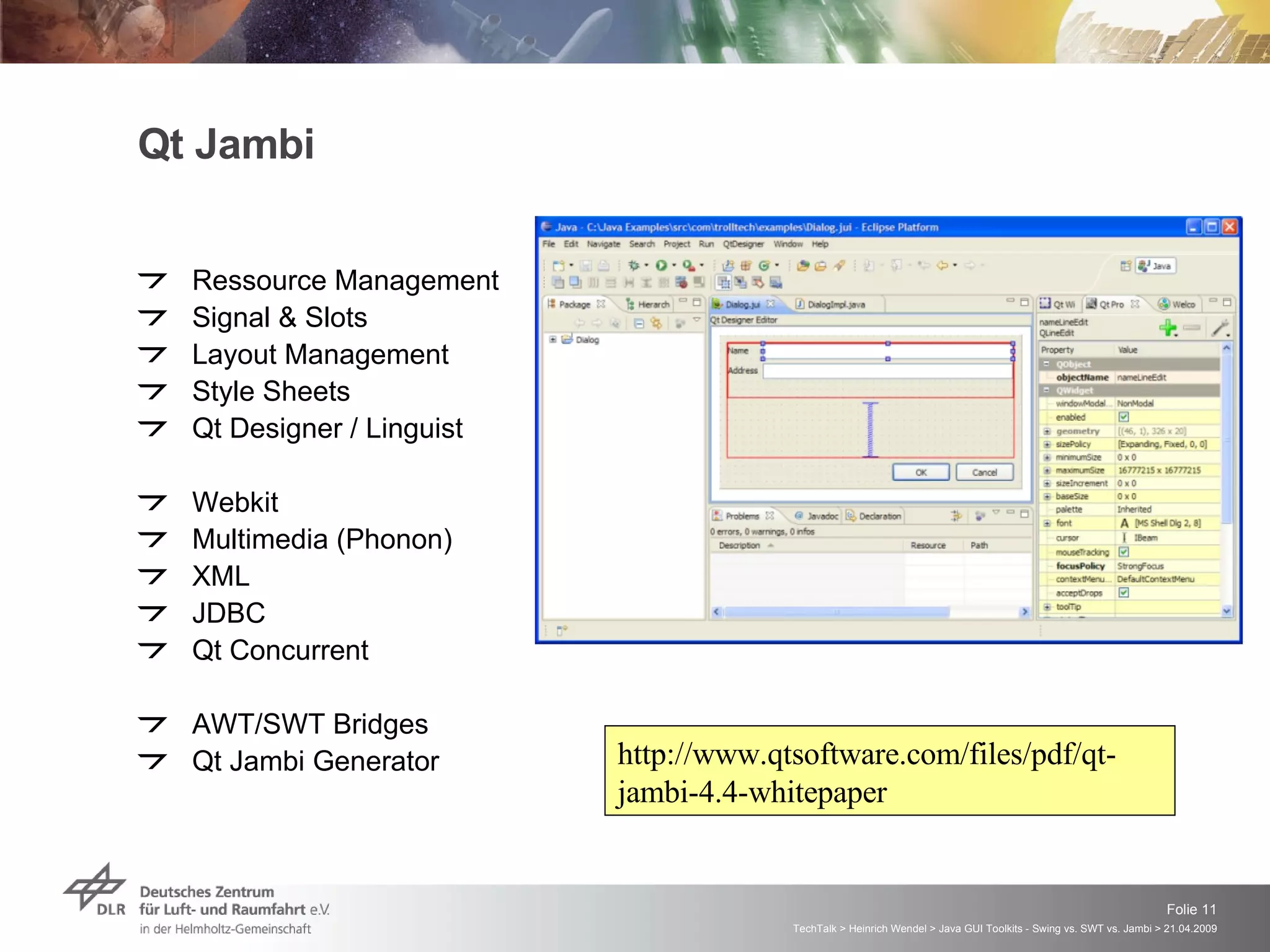 Qt Jambi Ressource Management Signal & Slots Layout Management Style Sheets Qt Designer / Linguist Webkit Multimedia (Phonon) XML JDBC Qt Concurrent AWT/SWT Bridges Qt Jambi Generator http://www.qtsoftware.com/files/pdf/qt-jambi-4.4-whitepaper 