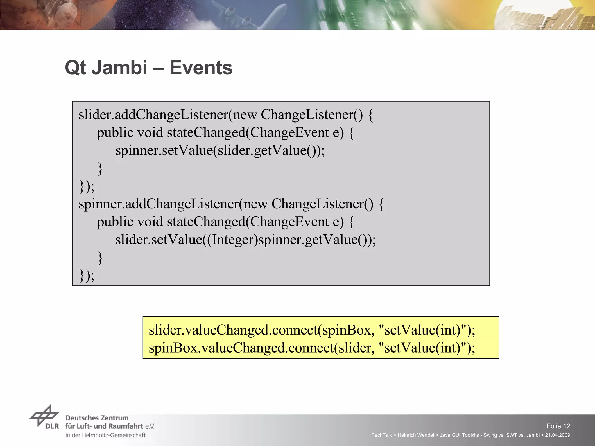Qt Jambi – Events slider.addChangeListener(new ChangeListener() { public void stateChanged(ChangeEvent e) { spinner.setValue(slider.getValue()); } }); spinner.addChangeListener(new ChangeListener() { public void stateChanged(ChangeEvent e) { slider.setValue((Integer)spinner.getValue()); } });  slider.valueChanged.connect(spinBox, &quot;setValue(int)&quot;); spinBox.valueChanged.connect(slider, &quot;setValue(int)&quot;); 