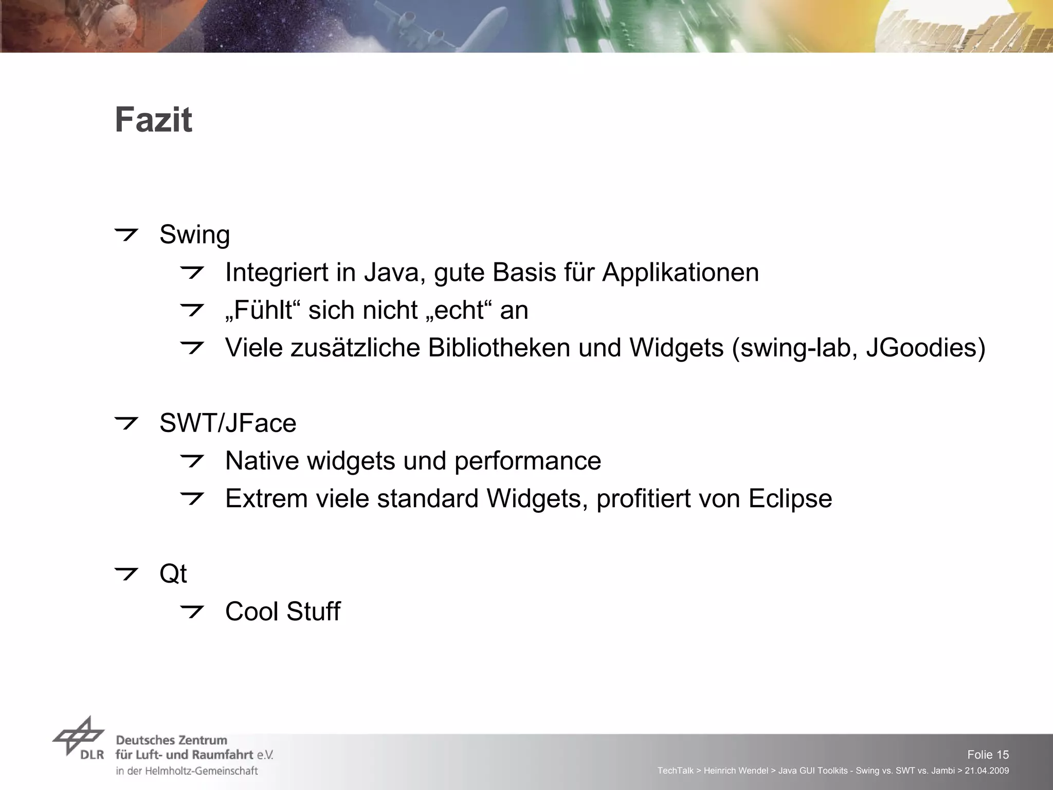 Fazit Swing Integriert in Java, gute Basis für Applikationen „ Fühlt“ sich nicht „echt“ an Viele zusätzliche Bibliotheken und Widgets (swing-lab, JGoodies) SWT/JFace Native widgets und performance Extrem viele standard Widgets, profitiert von Eclipse Qt Cool Stuff 