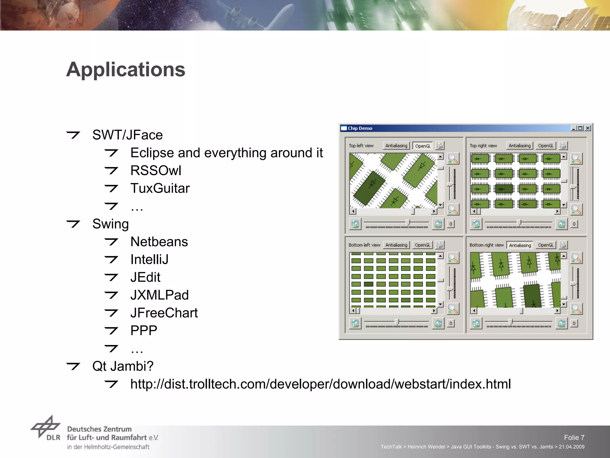 Applications SWT/JFace Eclipse and everything around it RSSOwl TuxGuitar … Swing Netbeans IntelliJ JEdit JXMLPad JFreeChart PPP … Qt Jambi? http://dist.trolltech.com/developer/download/webstart/index.html 