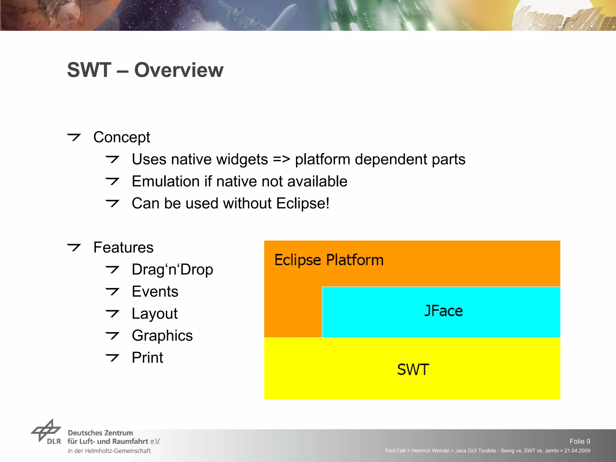 SWT – Overview Concept Uses native widgets => platform dependent parts Emulation if native not available Can be used without Eclipse! Features Drag‘n‘Drop Events Layout Graphics Print 