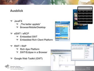 Ausblick JavaFX „ The better applets“ Browser/Mobile/Desktop eSWT / eRCP Embedded SWT Embedded Rich Client Platform RWT / RAP Rich Ajax Platform SWT/Eclipse in a Browser Google Web Toolkit (GWT) 