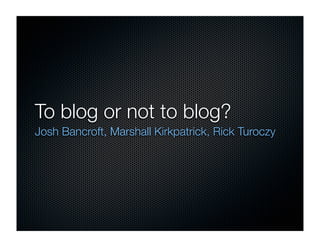 To blog or not to blog?
Josh Bancroft, Marshall Kirkpatrick, Rick Turoczy
 